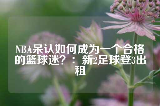 NBA呆认如何成为一个合格的篮球迷？：新2足球登3出租-第1张图片-皇冠信用盘出租