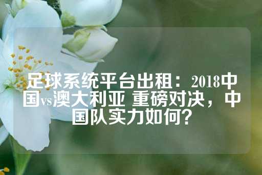 足球系统平台出租：2018中国vs澳大利亚 重磅对决，中国队实力如何？