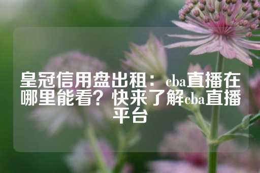 皇冠信用盘出租：cba直播在哪里能看？快来了解cba直播平台-第1张图片-皇冠信用盘出租