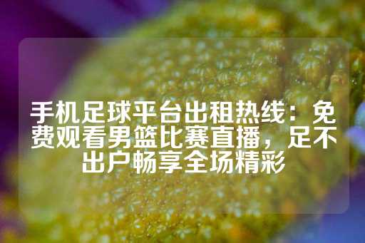 手机足球平台出租热线：免费观看男篮比赛直播，足不出户畅享全场精彩