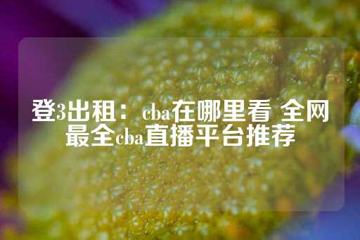 登3出租：cba在哪里看 全网最全cba直播平台推荐