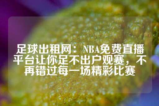 足球出租网：NBA免费直播平台让你足不出户观赛，不再错过每一场精彩比赛